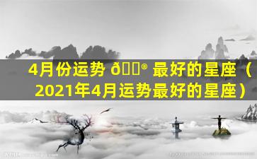 4月份运势 💮 最好的星座（2021年4月运势最好的星座）